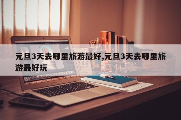 元旦3天去哪里旅游最好,元旦3天去哪里旅游最好玩