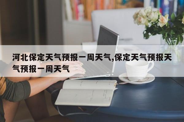 河北保定天气预报一周天气,保定天气预报天气预报一周天气 第1张