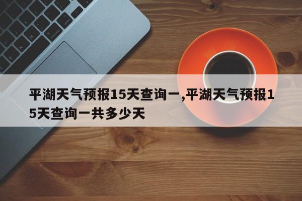 平湖天气预报15天查询一,平湖天气预报15天查询一共多少天 第1张