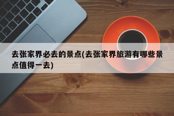去张家界必去的景点(去张家界旅游有哪些景点值得一去)