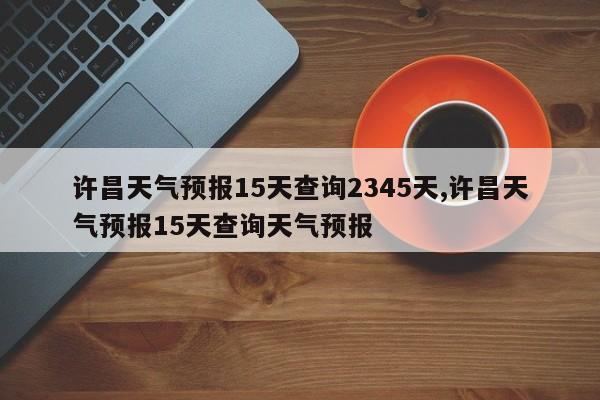 许昌天气预报15天查询2345天,许昌天气预报15天查询天气预报 第1张