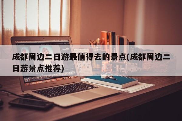 成都周边二日游最值得去的景点(成都周边二日游景点推荐)
