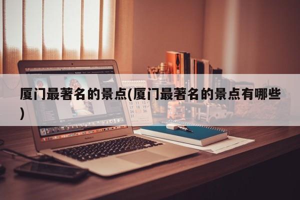厦门最著名的景点(厦门最著名的景点有哪些)