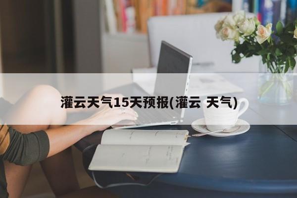 灌云天气15天预报(灌云 天气) 第1张