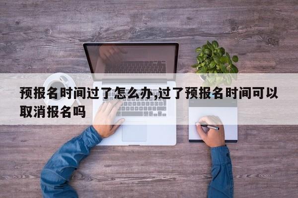 预报名时间过了怎么办,过了预报名时间可以取消报名吗 第1张