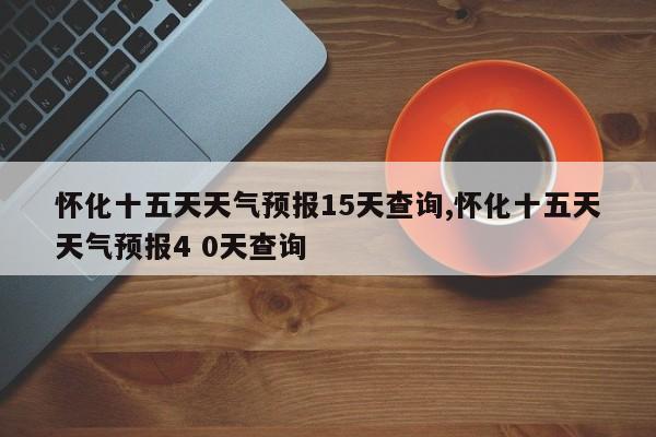 怀化十五天天气预报15天查询,怀化十五天天气预报4 0天查询 第1张
