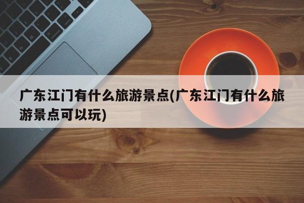 广东江门有什么旅游景点(广东江门有什么旅游景点可以玩)