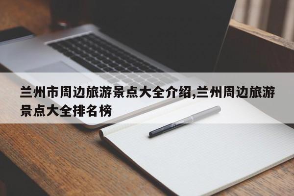 兰州市周边旅游景点大全介绍,兰州周边旅游景点大全排名榜