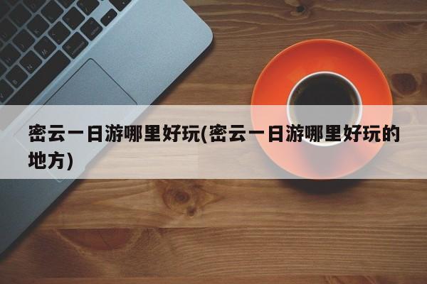 密云一日游哪里好玩(密云一日游哪里好玩的地方)