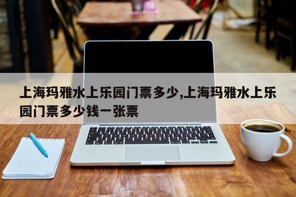 上海玛雅水上乐园门票多少,上海玛雅水上乐园门票多少钱一张票