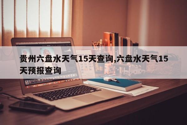 贵州六盘水天气15天查询,六盘水天气15天预报查询 第1张