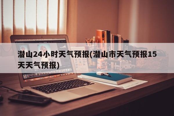 潜山24小时天气预报(潜山市天气预报15天天气预报) 第1张
