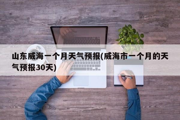 山东威海一个月天气预报(威海市一个月的天气预报30天) 第1张