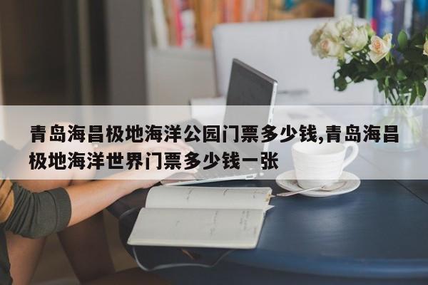 青岛海昌极地海洋公园门票多少钱,青岛海昌极地海洋世界门票多少钱一张