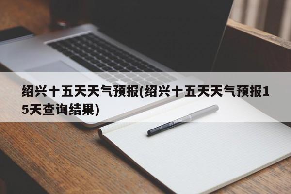 绍兴十五天天气预报(绍兴十五天天气预报15天查询结果) 第1张