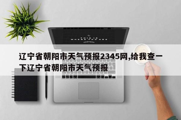 辽宁省朝阳市天气预报2345网,给我查一下辽宁省朝阳市天气预报 第1张
