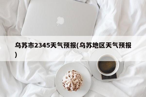 乌苏市2345天气预报(乌苏地区天气预报) 第1张