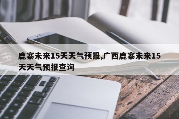 鹿寨未来15天天气预报,广西鹿寨未来15天天气预报查询 第1张