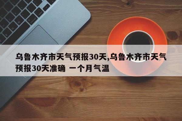 乌鲁木齐市天气预报30天,乌鲁木齐市天气预报30天准确 一个月气温 第1张