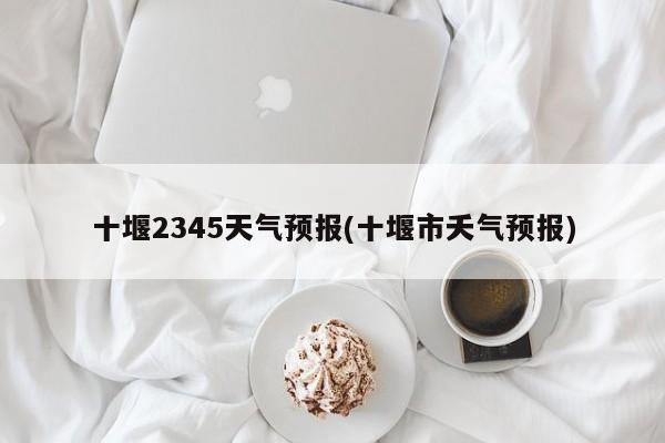 十堰2345天气预报(十堰市夭气预报) 第1张