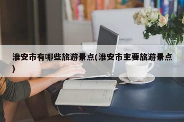 淮安市有哪些旅游景点(淮安市主要旅游景点)