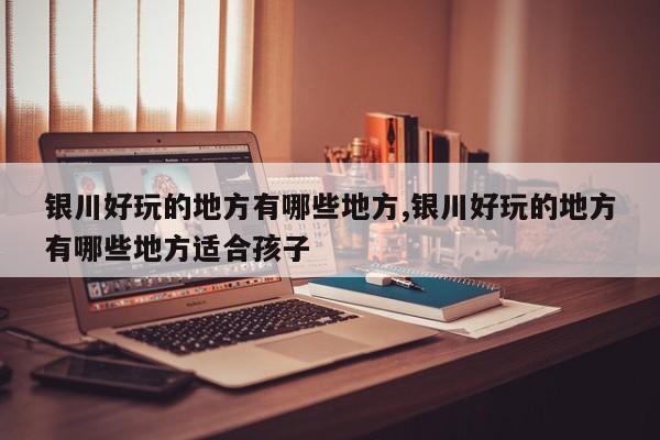 银川好玩的地方有哪些地方,银川好玩的地方有哪些地方适合孩子 第1张