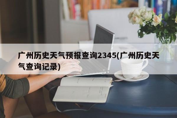 广州历史天气预报查询2345(广州历史天气查询记录) 第1张