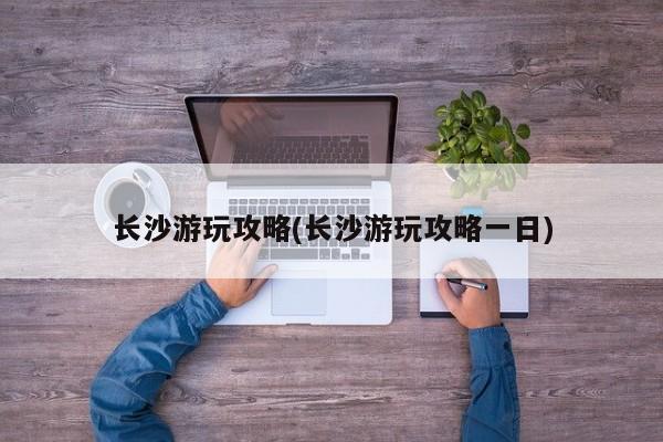 长沙游玩攻略(长沙游玩攻略一日)