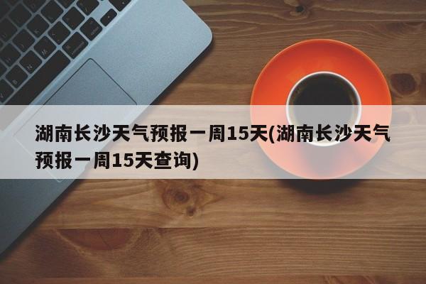湖南长沙天气预报一周15天(湖南长沙天气预报一周15天查询) 第1张