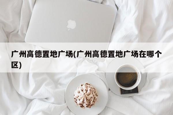 广州高德置地广场(广州高德置地广场在哪个区)