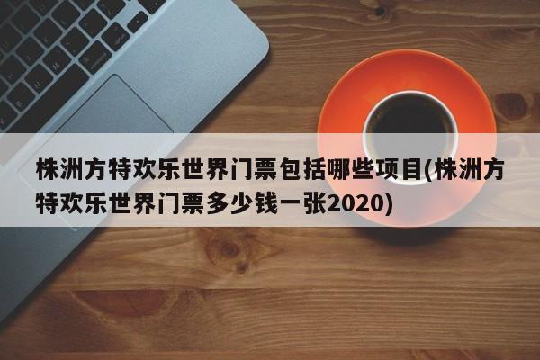 株洲方特欢乐世界门票包括哪些项目(株洲方特欢乐世界门票多少钱一张2020)