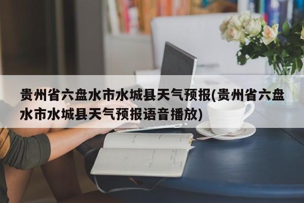 贵州省六盘水市水城县天气预报(贵州省六盘水市水城县天气预报语音播放) 第1张