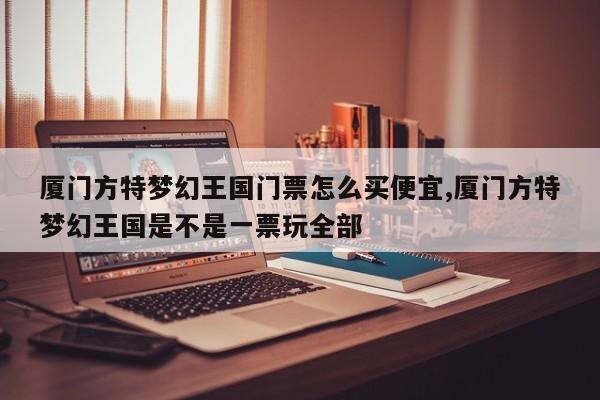 厦门方特梦幻王国门票怎么买便宜,厦门方特梦幻王国是不是一票玩全部