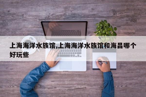 上海海洋水族馆,上海海洋水族馆和海昌哪个好玩些