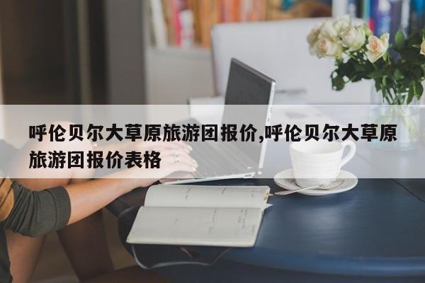 呼伦贝尔大草原旅游团报价,呼伦贝尔大草原旅游团报价表格
