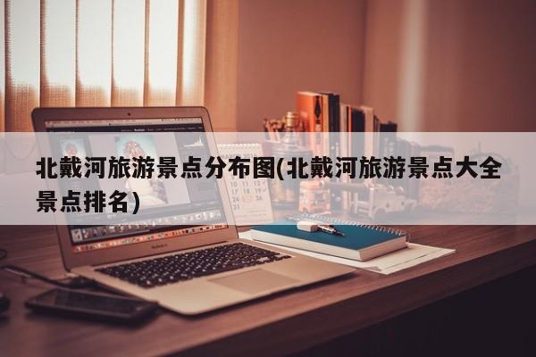 北戴河旅游景点分布图(北戴河旅游景点大全景点排名)