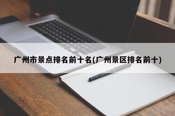 广州市景点排名前十名(广州景区排名前十)