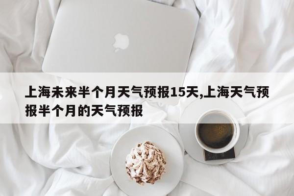 上海未来半个月天气预报15天,上海天气预报半个月的天气预报 第1张