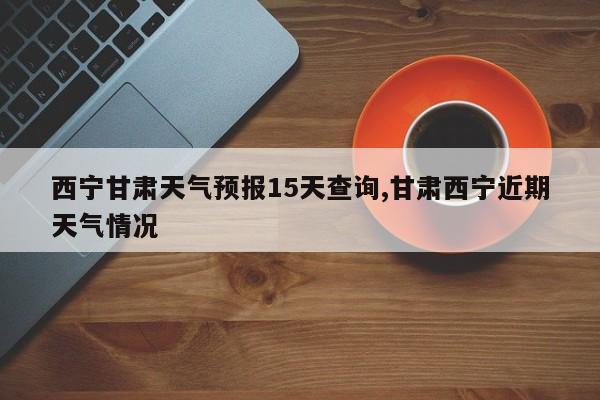 西宁甘肃天气预报15天查询,甘肃西宁近期天气情况 第1张