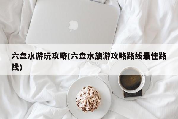 六盘水游玩攻略(六盘水旅游攻略路线最佳路线)