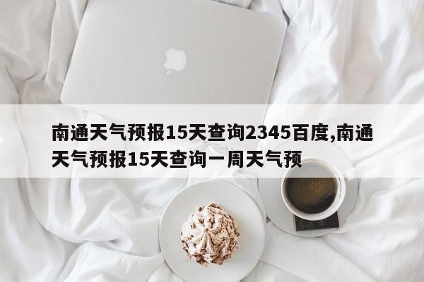 南通天气预报15天查询2345百度,南通天气预报15天查询一周天气预