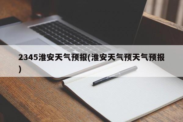 2345淮安天气预报(淮安天气预天气预报) 第1张