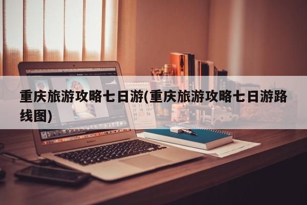 重庆旅游攻略七日游(重庆旅游攻略七日游路线图)