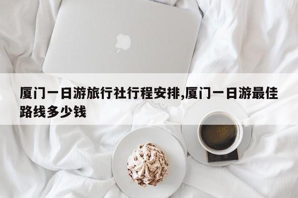 厦门一日游旅行社行程安排,厦门一日游最佳路线多少钱
