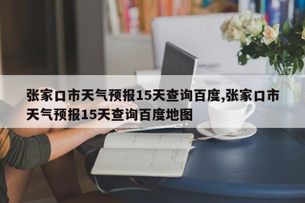 张家口市天气预报15天查询百度,张家口市天气预报15天查询百度地图 第1张