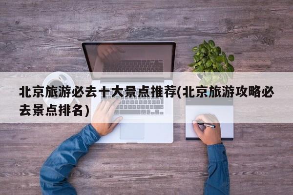 北京旅游必去十大景点推荐(北京旅游攻略必去景点排名)