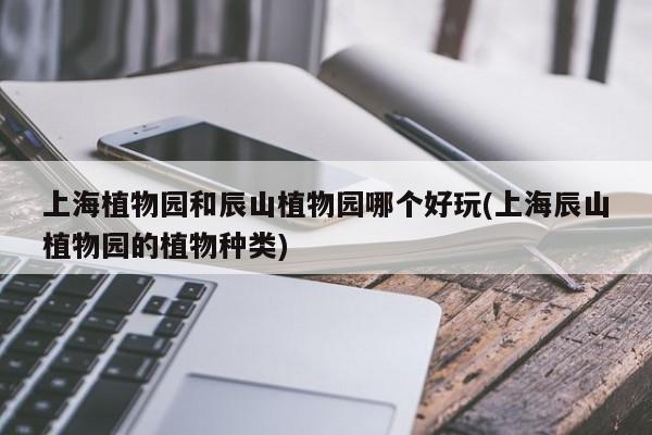上海植物园和辰山植物园哪个好玩(上海辰山植物园的植物种类)