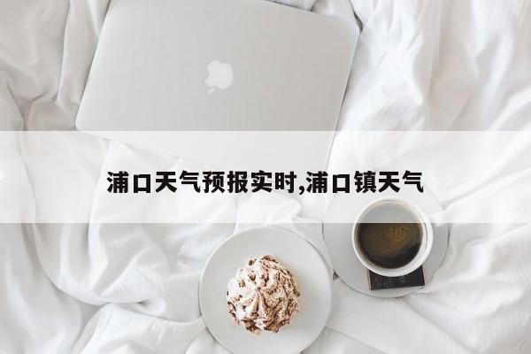 浦口天气预报实时,浦口镇天气 第1张