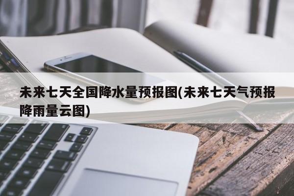 未来七天全国降水量预报图(未来七天气预报降雨量云图) 第1张