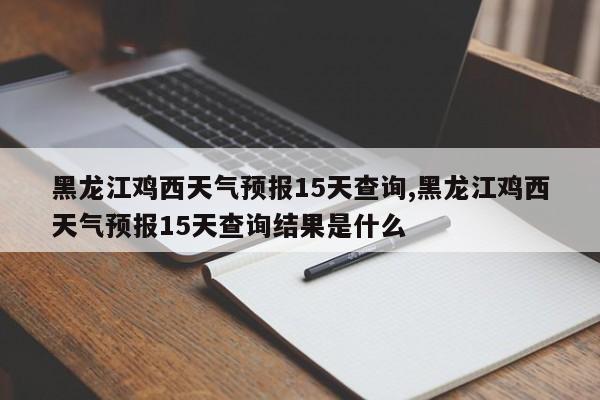 黑龙江鸡西天气预报15天查询,黑龙江鸡西天气预报15天查询结果是什么 第1张